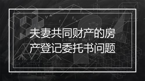 夫妻共同财产的房产登记委托书问题