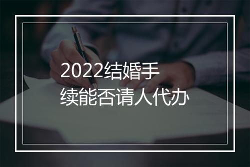 2022结婚手续能否请人代办