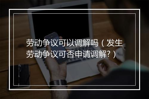 劳动争议可以调解吗（发生劳动争议可否申请调解?）