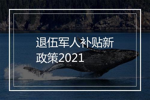 退伍军人补贴新政策2021