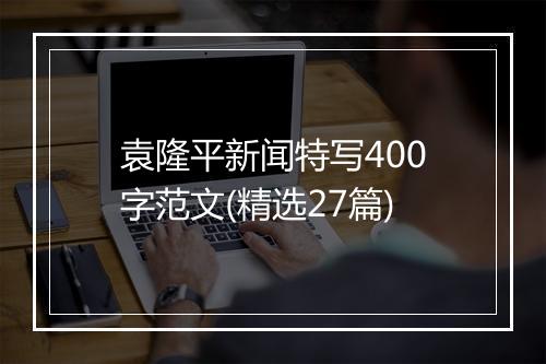 袁隆平新闻特写400字范文(精选27篇)