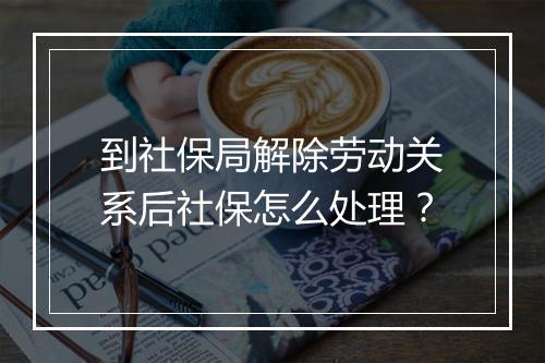 到社保局解除劳动关系后社保怎么处理？