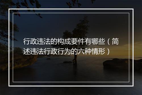 行政违法的构成要件有哪些（简述违法行政行为的六种情形）