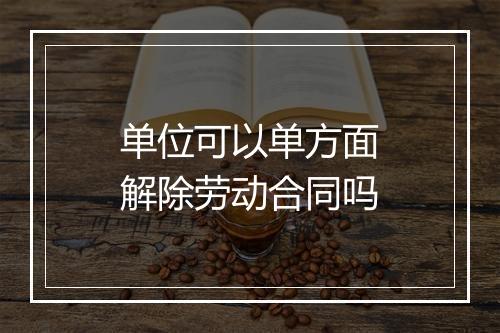 单位可以单方面解除劳动合同吗