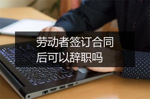 劳动者签订合同后可以辞职吗