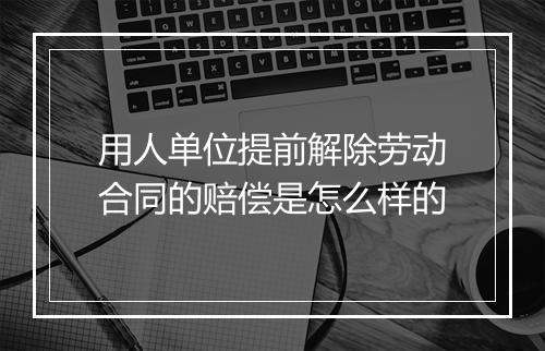用人单位提前解除劳动合同的赔偿是怎么样的