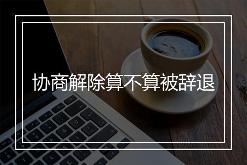 协商解除算不算被辞退