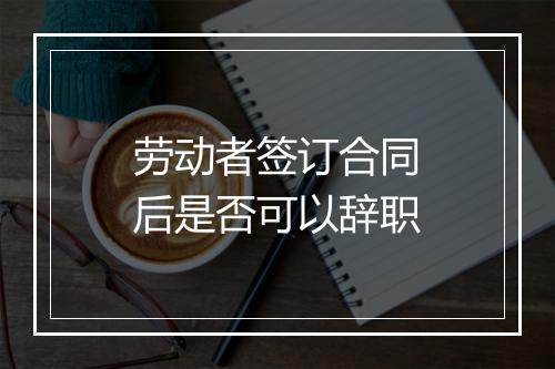 劳动者签订合同后是否可以辞职