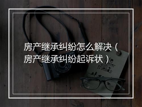 房产继承纠纷怎么解决（房产继承纠纷起诉状）