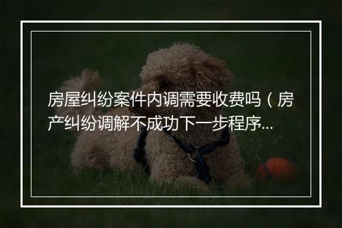 房屋纠纷案件内调需要收费吗（房产纠纷调解不成功下一步程序）