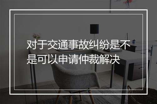 对于交通事故纠纷是不是可以申请仲裁解决