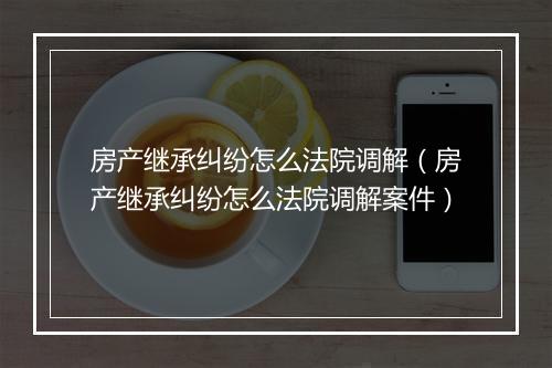 房产继承纠纷怎么法院调解（房产继承纠纷怎么法院调解案件）