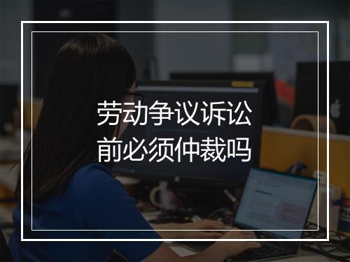 劳动争议诉讼前必须仲裁吗