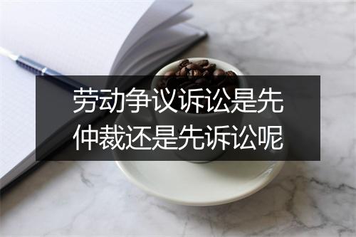 劳动争议诉讼是先仲裁还是先诉讼呢