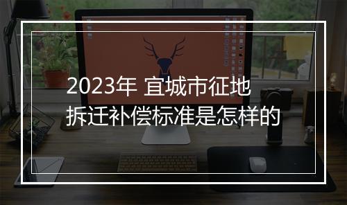 2023年 宜城市征地拆迁补偿标准是怎样的