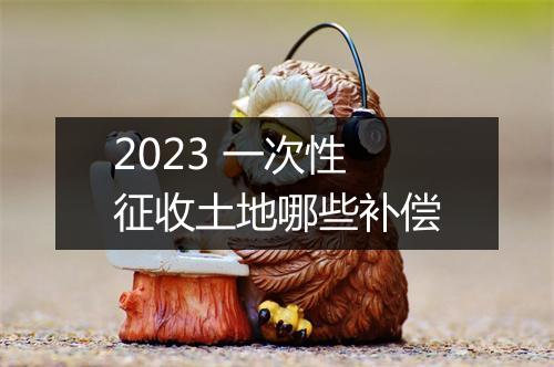 2023 一次性征收土地哪些补偿