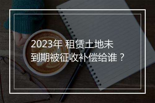2023年 租赁土地未到期被征收补偿给谁？