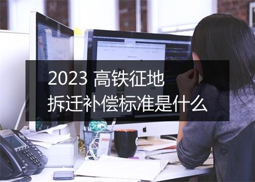 2023 高铁征地拆迁补偿标准是什么