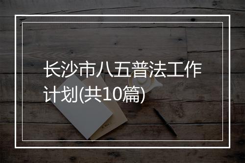 长沙市八五普法工作计划(共10篇)