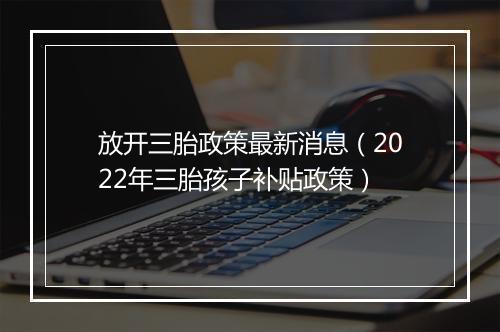 放开三胎政策最新消息（2022年三胎孩子补贴政策）