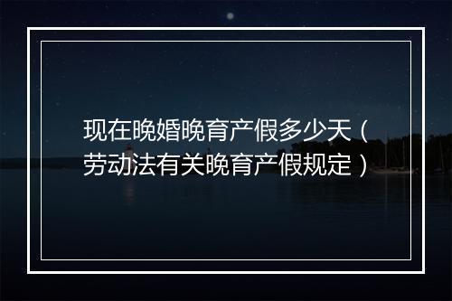 现在晚婚晚育产假多少天（劳动法有关晚育产假规定）