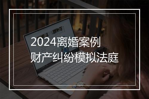 2024离婚案例财产纠纷模拟法庭