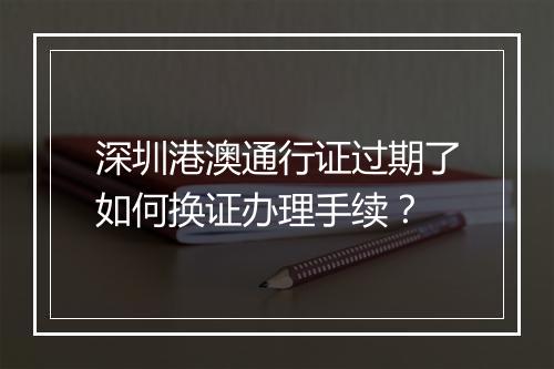 深圳港澳通行证过期了如何换证办理手续？