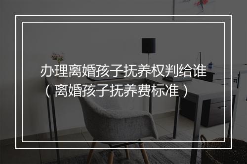 办理离婚孩子抚养权判给谁（离婚孩子抚养费标准）