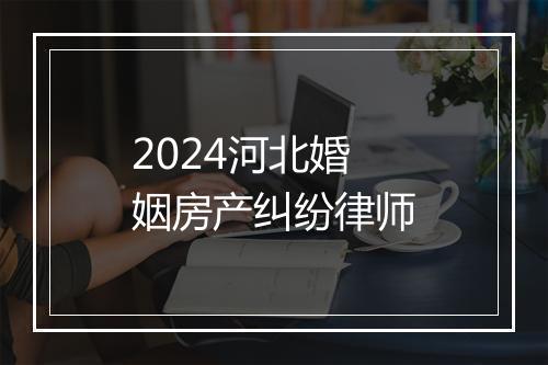 2024河北婚姻房产纠纷律师