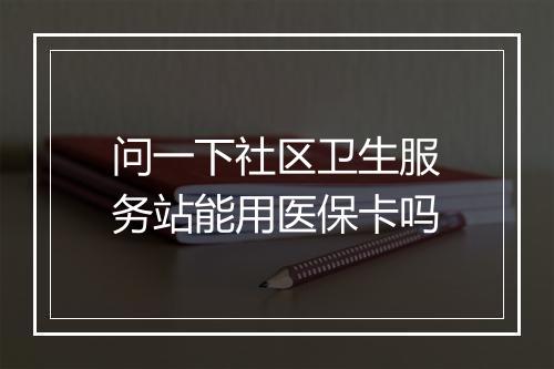 问一下社区卫生服务站能用医保卡吗
