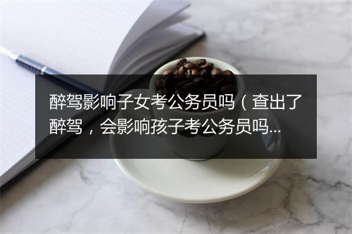 醉驾影响子女考公务员吗（查出了醉驾，会影响孩子考公务员吗？）