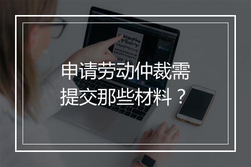 申请劳动仲裁需提交那些材料？