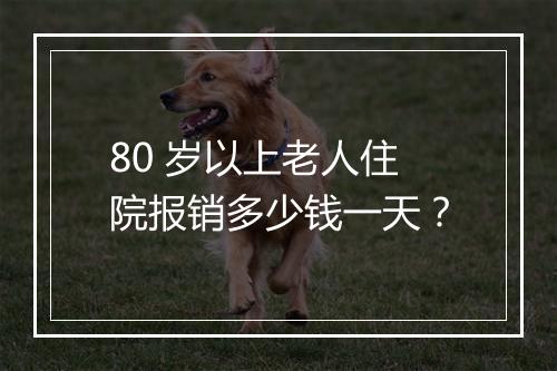 80 岁以上老人住院报销多少钱一天？