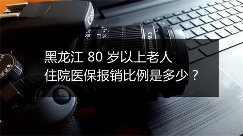 黑龙江 80 岁以上老人住院医保报销比例是多少？