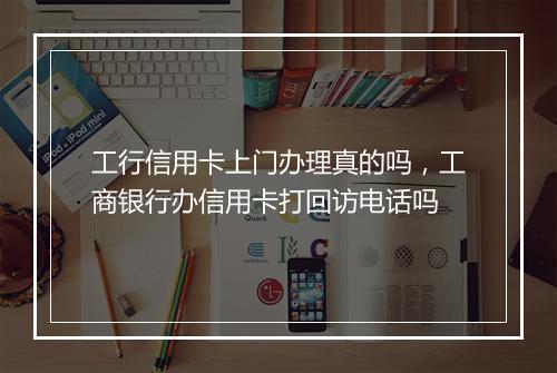 工行信用卡上门办理真的吗，工商银行办信用卡打回访电话吗