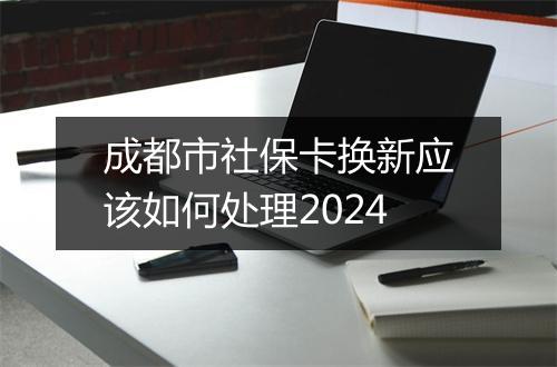 成都市社保卡换新应该如何处理2024