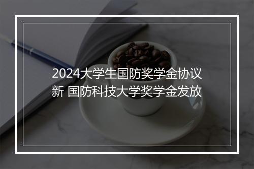 2024大学生国防奖学金协议新 国防科技大学奖学金发放