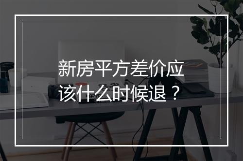新房平方差价应该什么时候退？