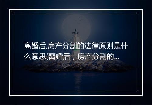 离婚后,房产分割的法律原则是什么意思(离婚后，房产分割的法律原则是什么？)