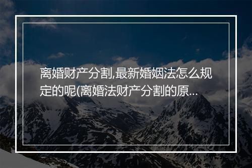 离婚财产分割,最新婚姻法怎么规定的呢(离婚法财产分割的原则是什么)
