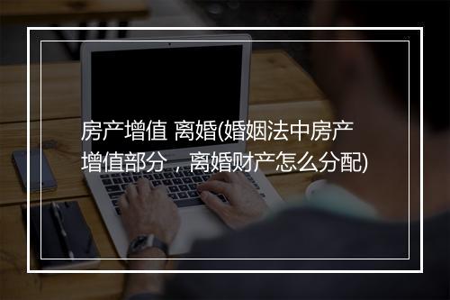 房产增值 离婚(婚姻法中房产增值部分，离婚财产怎么分配)