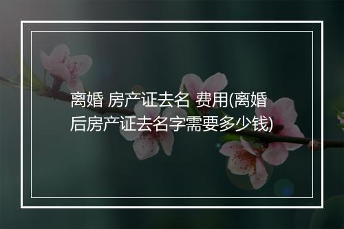 离婚 房产证去名 费用(离婚后房产证去名字需要多少钱)