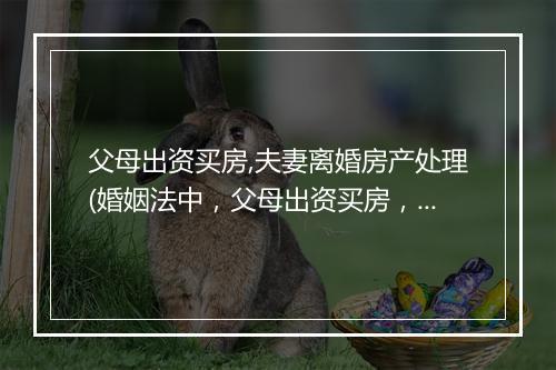 父母出资买房,夫妻离婚房产处理(婚姻法中，父母出资买房，离婚时财产怎么分割)