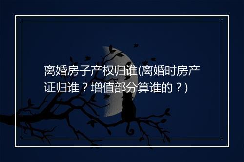 离婚房子产权归谁(离婚时房产证归谁？增值部分算谁的？)