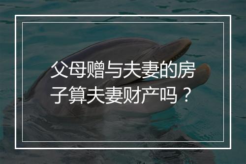 父母赠与夫妻的房子算夫妻财产吗？