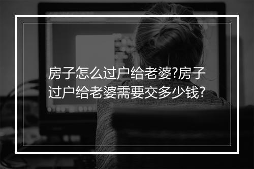房子怎么过户给老婆?房子过户给老婆需要交多少钱?