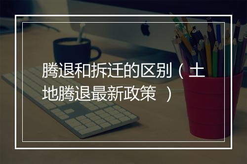腾退和拆迁的区别（土地腾退最新政策 ）