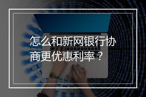 怎么和新网银行协商更优惠利率？