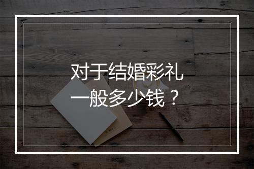 对于结婚彩礼一般多少钱？