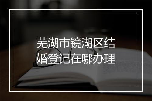芜湖市镜湖区结婚登记在哪办理